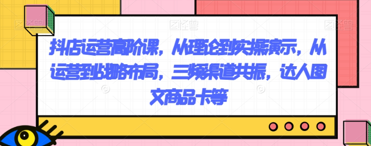 抖店运营高阶课，从理论到实操演示，从运营到战略布局，三频渠道共振，达人图文商品卡等-成长印记