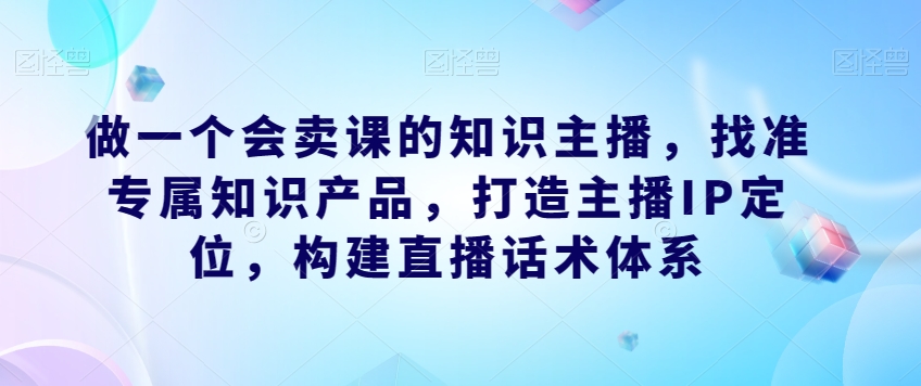 做一个会卖课的知识主播，找准专属知识产品，打造主播IP定位，构建直播话术体系-成长印记