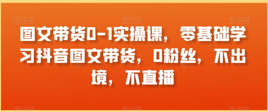 图文带货0-1实操课，零基础学习抖音图文带货，0粉丝，不出境，不直播-成长印记