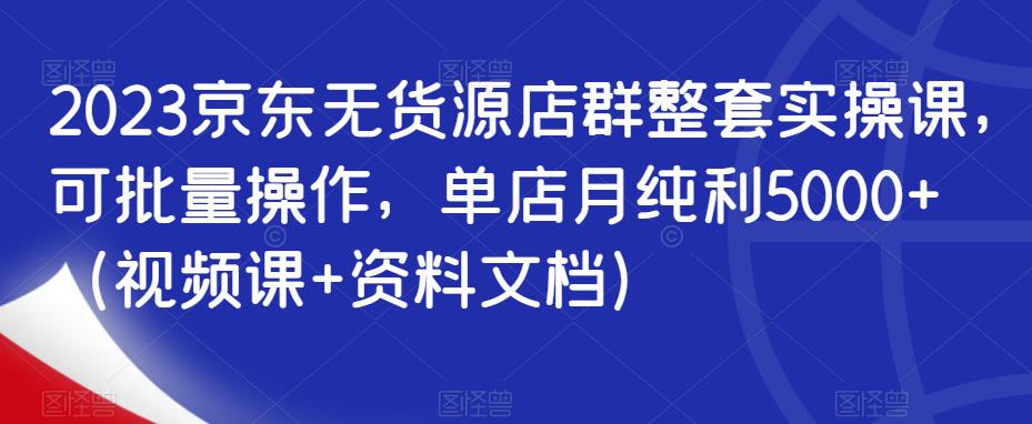 2023京东无货源店群整套实操课，可批量操作，单店月纯利5000+（视频课+资料文档）-成长印记