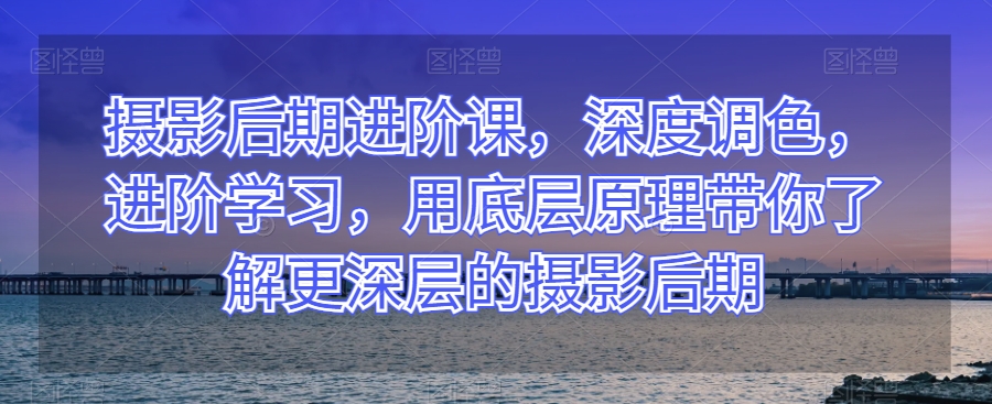 摄影后期进阶课，深度调色，进阶学习，用底层原理带你了解更深层的摄影后期-成长印记