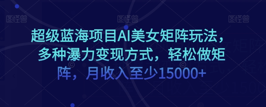 超级蓝海项目AI美女矩阵玩法，多种瀑力变现方式，轻松做矩阵，月收入至少15000+【揭秘】-成长印记