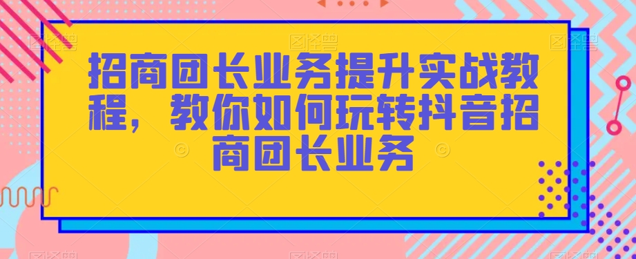 招商团长业务提升实战教程，教你如何玩转抖音招商团长业务-成长印记