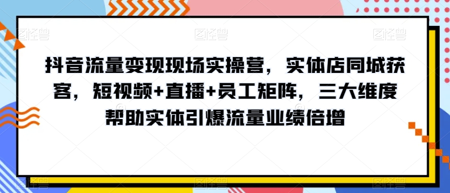 抖音流量变现现场实操营，实体店同城获客，短视频+直播+员工矩阵，三大维度帮助实体引爆流量业绩倍增-成长印记