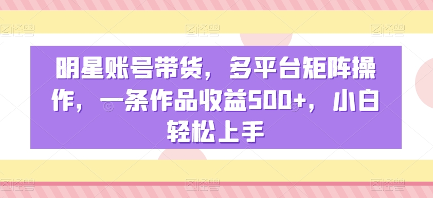 明星账号带货，多平台矩阵操作，一条作品收益500+，小白轻松上手【揭秘】-成长印记