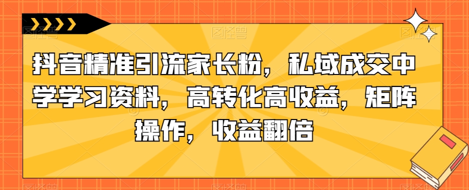 抖音精准引流家长粉，私域成交中学学习资料，高转化高收益，矩阵操作，收益翻倍【揭秘】-成长印记