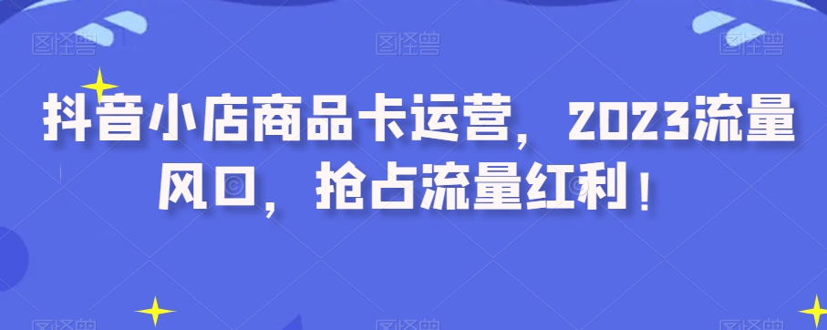 抖音小店商品卡运营，2023流量风口，抢占流量红利！-成长印记