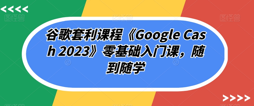 谷歌套利课程《Google Cash 2023》零基础入门课，随到随学-成长印记