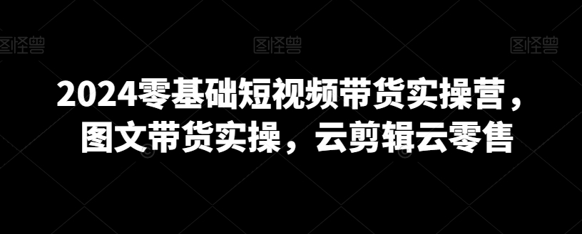 2024零基础短视频带货实操营，图文带货实操，云剪辑云零售-成长印记