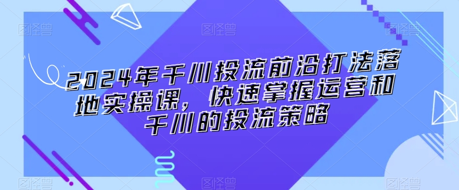 2024年千川投流前沿打法落地实操课，快速掌握运营和千川的投流策略-成长印记