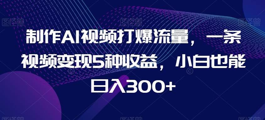 制作AI视频打爆流量，一条视频变现5种收益，小白也能日入300+【揭秘】-成长印记