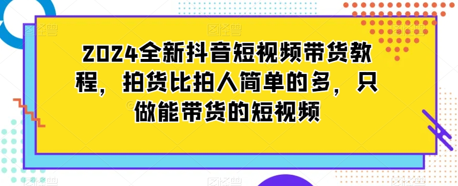 2024全新抖音短视频带货教程，拍货比拍人简单的多，只做能带货的短视频-成长印记