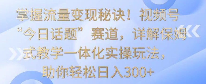 掌握流量变现秘诀！视频号“今日话题”赛道，详解保姆式教学一体化实操玩法，助你轻松日入300+【揭秘】-成长印记