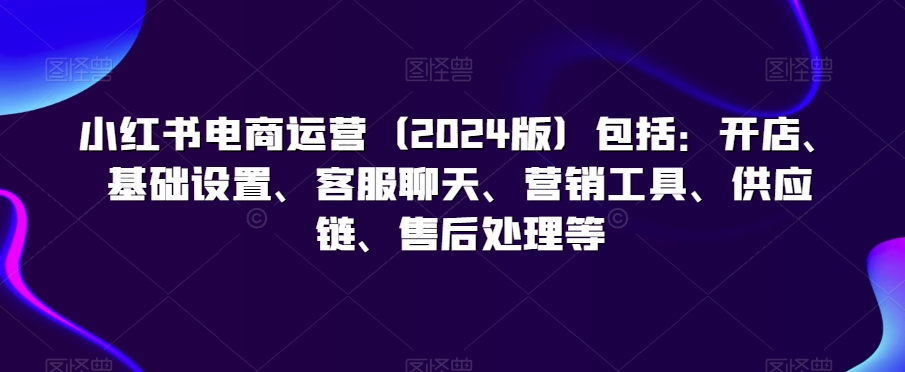 小红书电商运营（2024版）包括：开店、基础设置、客服聊天、营销工具、供应链、售后处理等-成长印记