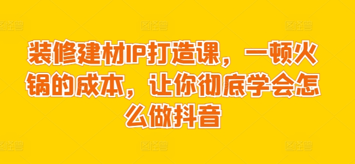 装修建材IP打造课，一顿火锅的成本，让你彻底学会怎么做抖音-成长印记