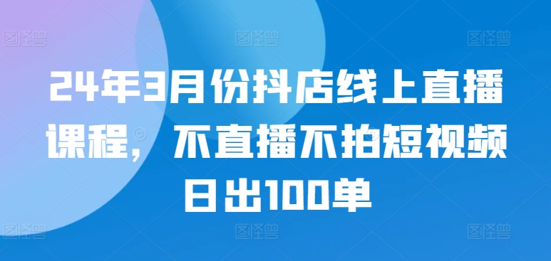 24年3月份抖店线上直播课程，不直播不拍短视频日出100单-成长印记