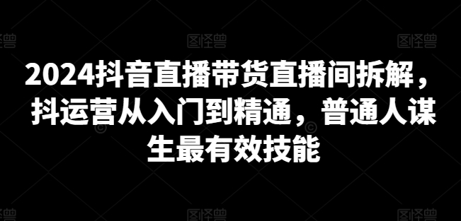 2024抖音直播带货直播间拆解，抖运营从入门到精通，普通人谋生最有效技能-成长印记