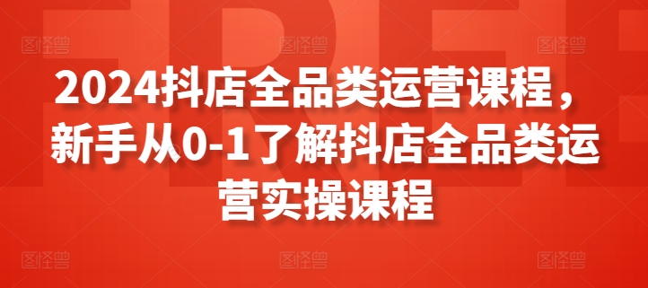 2024抖店全品类运营课程，新手从0-1了解抖店全品类运营实操课程-成长印记