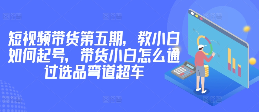 价值2980短视频带货第五期，教小白如何起号，带货小白怎么通过选品弯道超车-成长印记