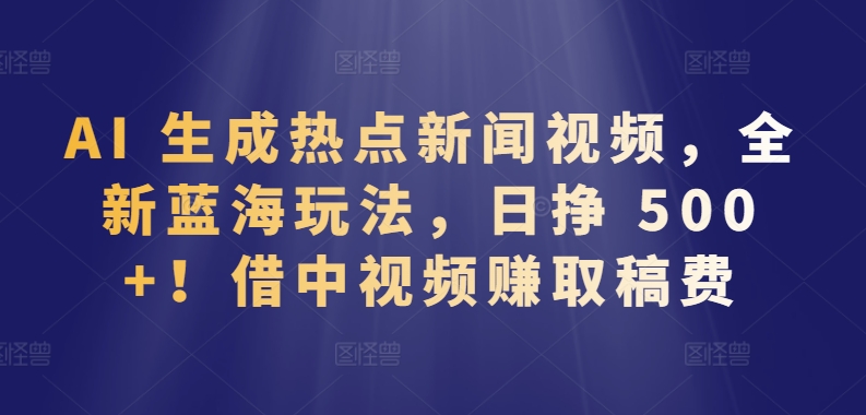 AI 生成热点新闻视频，全新蓝海玩法，日挣 500+!借中视频赚取稿费【揭秘】-成长印记