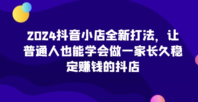 2024抖音小店全新打法，让普通人也能学会做一家长久稳定赚钱的抖店-成长印记