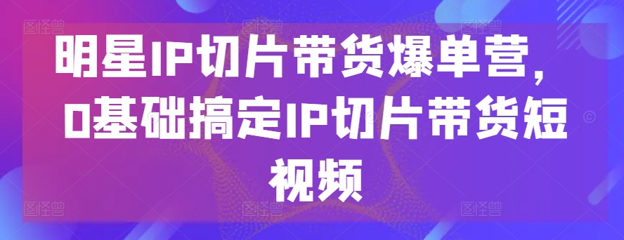 明星IP切片带货爆单营，0基础搞定IP切片带货短视频-成长印记