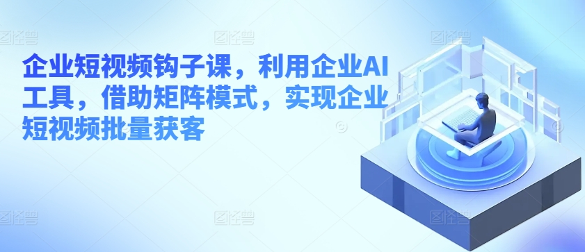 企业短视频钩子课，利用企业AI工具，借助矩阵模式，实现企业短视频批量获客-成长印记