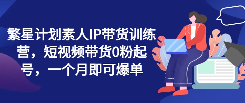 繁星计划素人IP带货训练营，短视频带货0粉起号，一个月即可爆单-成长印记