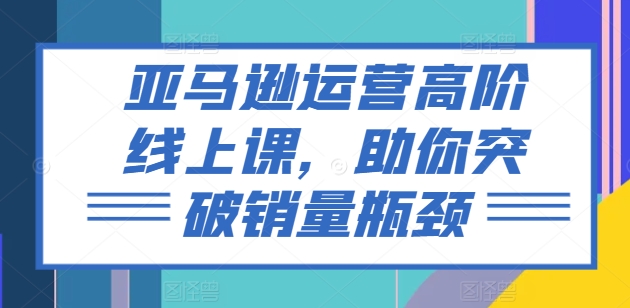 亚马逊运营高阶线上课，助你突破销量瓶颈-成长印记