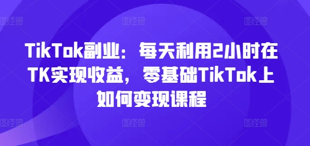 TikTok副业：每天利用2小时在TK实现收益，零基础TikTok上如何变现课程-成长印记