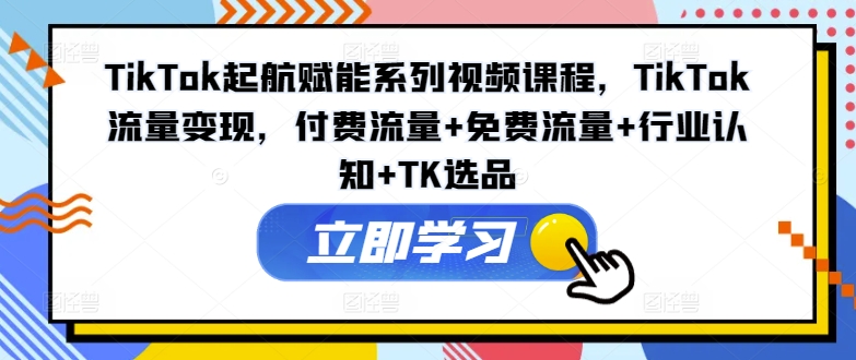 TikTok起航赋能系列视频课程，TikTok流量变现，付费流量+免费流量+行业认知+TK选品-成长印记