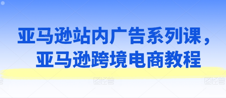 亚马逊站内广告系列课，亚马逊跨境电商教程-成长印记