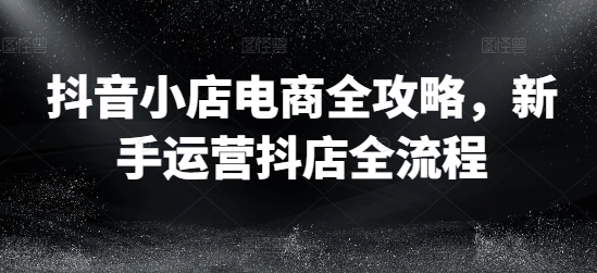 抖音小店电商全攻略，新手运营抖店全流程-成长印记