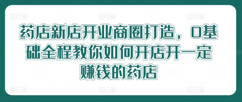 药店新店开业商圈打造，0基础全程教你如何开店开一定赚钱的药店-成长印记