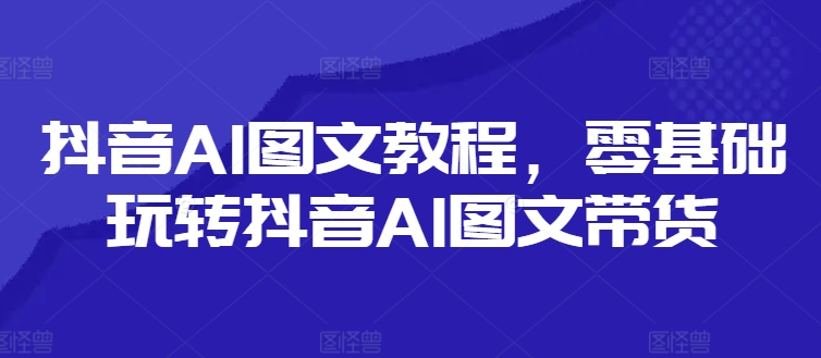 抖音AI图文教程，零基础玩转抖音AI图文带货-成长印记