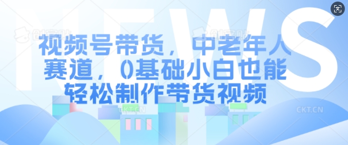 视频号带货，中老年人赛道，0基础小白也能轻松制作带货视频-成长印记