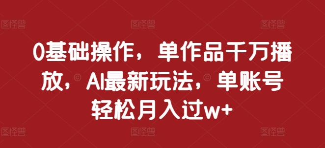 0基础操作，单作品千万播放，AI最新玩法，单账号轻松月入过w+【揭秘】-成长印记