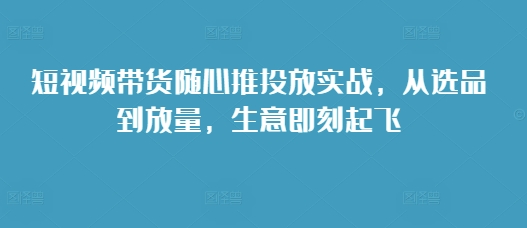 短视频带货随心推投放实战，从选品到放量，生意即刻起飞-成长印记