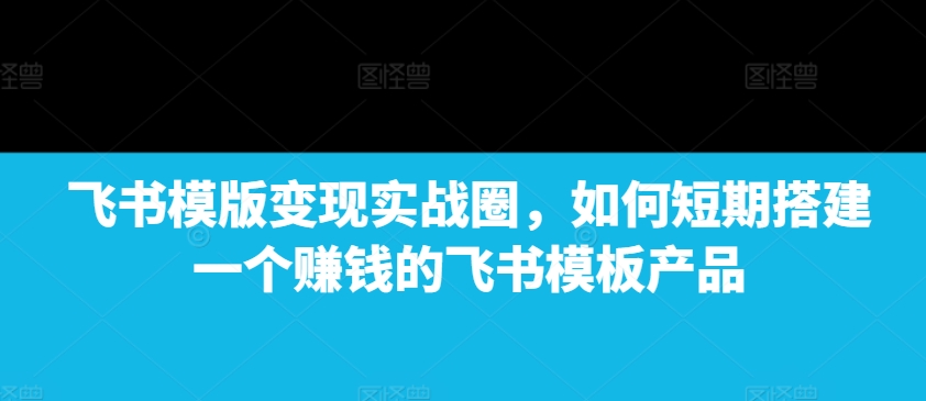 飞书模版变现实战圈，如何短期搭建一个赚钱的飞书模板产品-成长印记