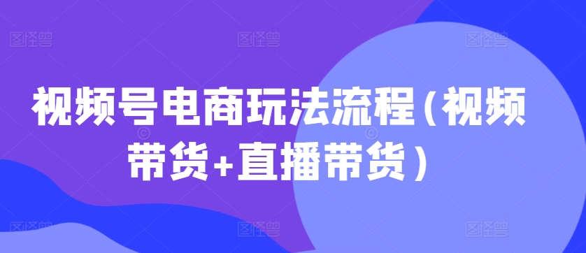 视频号电商玩法流程，视频带货+直播带货【更新2025年1月】-成长印记